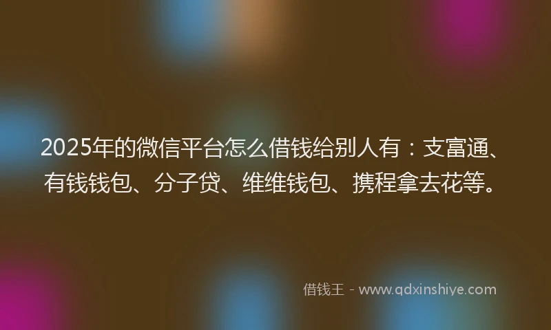 2025年的微信平台怎么借钱给别人有：支富通、有钱钱包、分子贷、维维钱包、携程拿去花等。