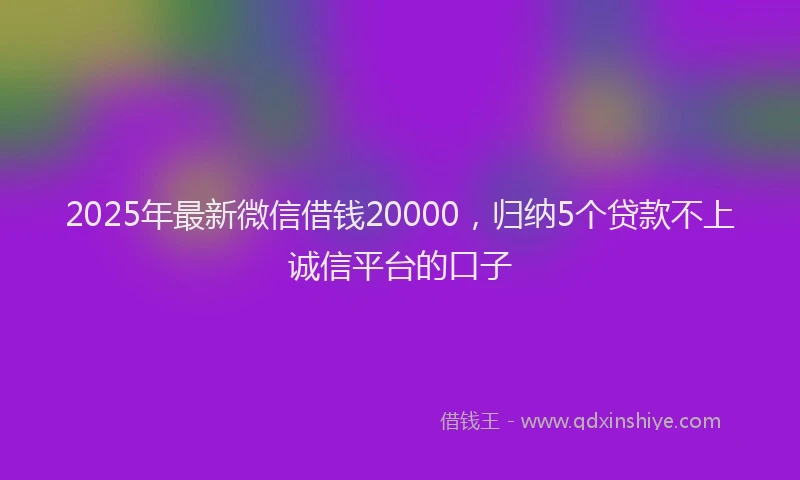 2025年最新微信借钱20000，归纳5个贷款不上诚信平台的口子