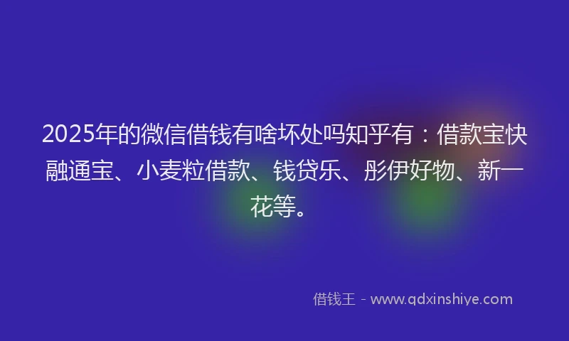 2025年的微信借钱有啥坏处吗知乎有：借款宝快融通宝、小麦粒借款、钱贷乐、彤伊好物、新一花等。