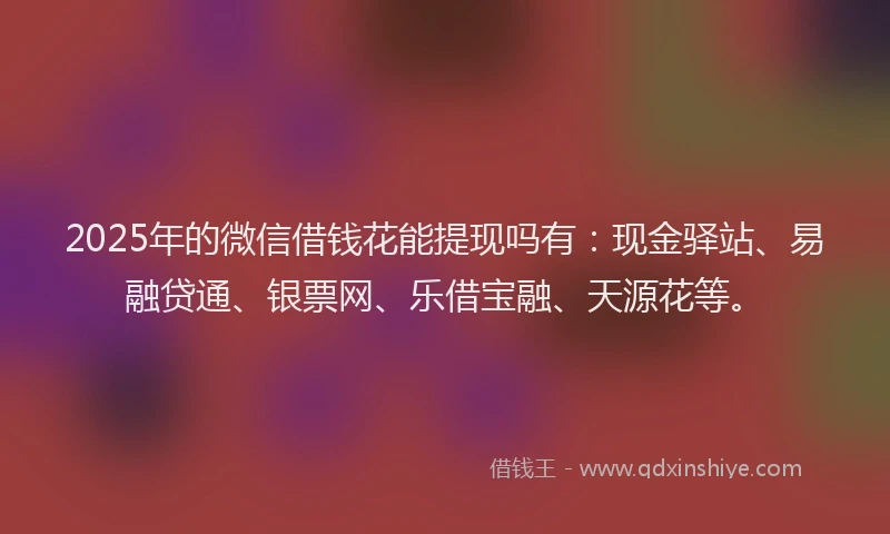 2025年的微信借钱花能提现吗有：现金驿站、易融贷通、银票网、乐借宝融、天源花等。