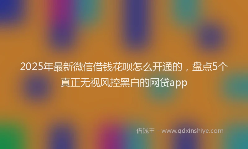 2025年最新微信借钱花呗怎么开通的，盘点5个真正无视风控黑白的网贷app
