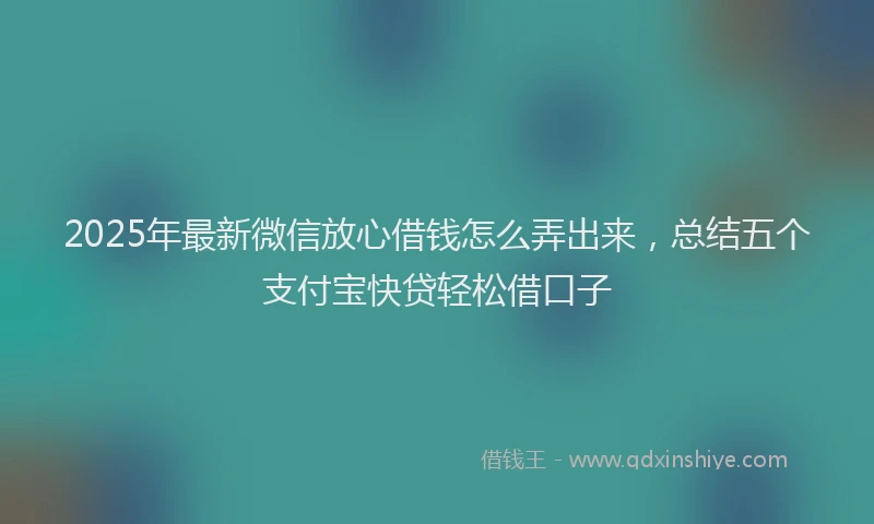 2025年最新微信放心借钱怎么弄出来，总结五个支付宝快贷轻松借口子