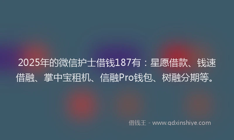 2025年的微信护士借钱187有：星愿借款、钱速借融、掌中宝租机、信融Pro钱包、树融分期等。