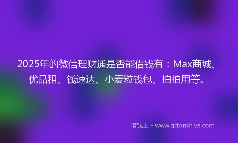 2025年的微信理财通是否能借钱有：Max商城、优品租、钱速达、小麦粒钱包、拍拍用等。