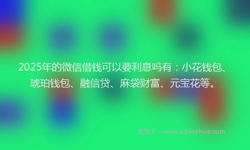 2025年的微信借钱可以要利息吗有：小花钱包、琥珀钱包、融信贷、麻袋财富、元宝花等。