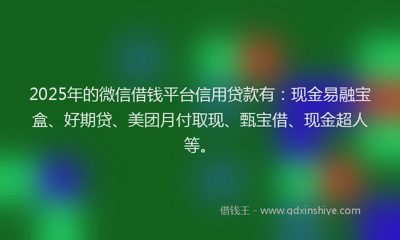 2025年的微信借钱平台信用贷款有：现金易融宝盒、好期贷、美团月付取现、甄宝借、现金超人等。