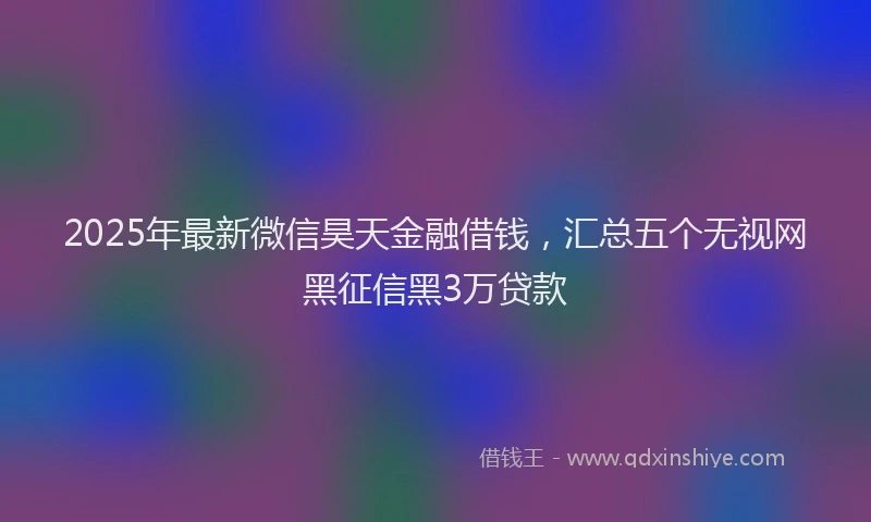 2025年最新微信昊天金融借钱，汇总五个无视网黑征信黑3万贷款