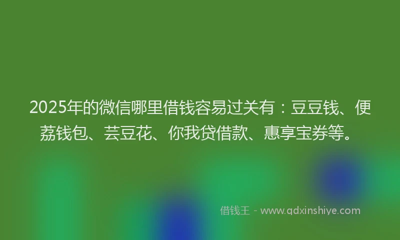2025年的微信哪里借钱容易过关有：豆豆钱、便荔钱包、芸豆花、你我贷借款、惠享宝券等。