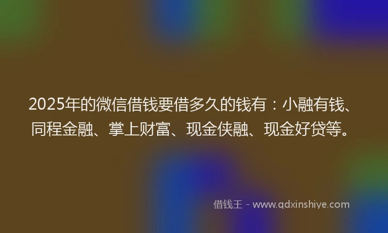 2025年的微信借钱要借多久的钱有：小融有钱、同程金融、掌上财富、现金侠融、现金好贷等。