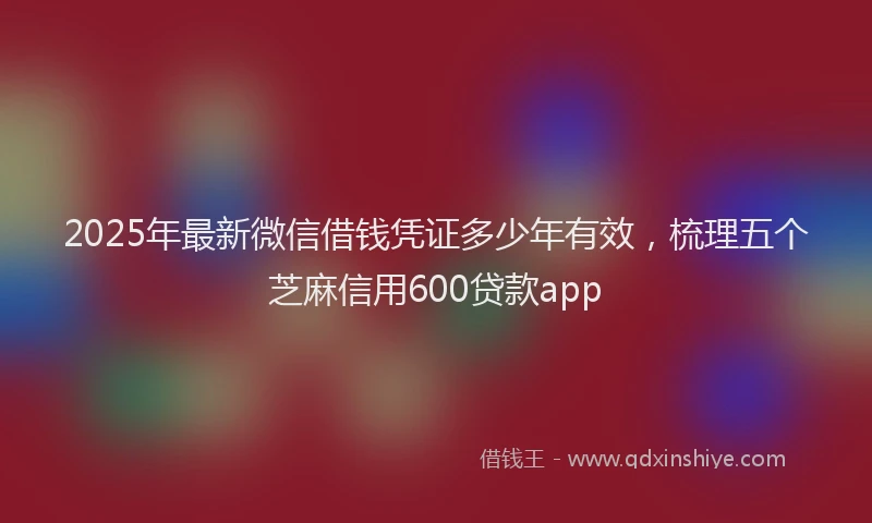 2025年最新微信借钱凭证多少年有效，梳理五个芝麻信用600贷款app