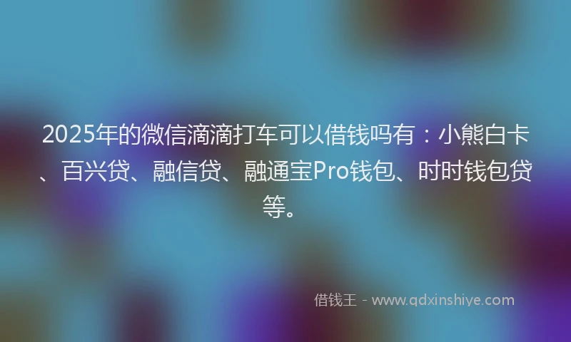 2025年的微信滴滴打车可以借钱吗有：小熊白卡、百兴贷、融信贷、融通宝Pro钱包、时时钱包贷等。