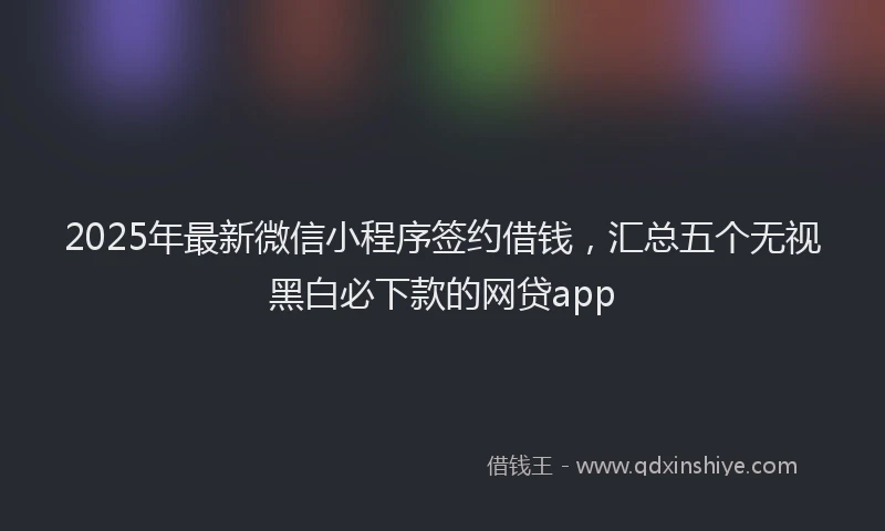 2025年最新微信小程序签约借钱，汇总五个无视黑白必下款的网贷app