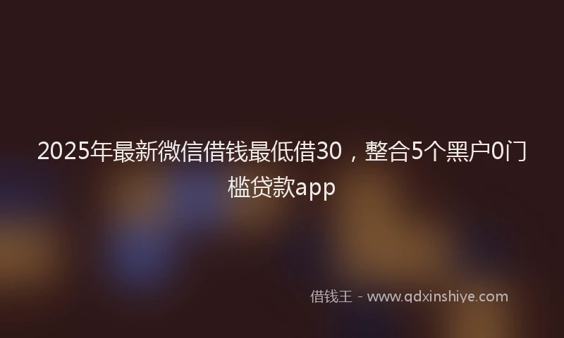 2025年最新微信借钱最低借30，整合5个黑户0门槛贷款app