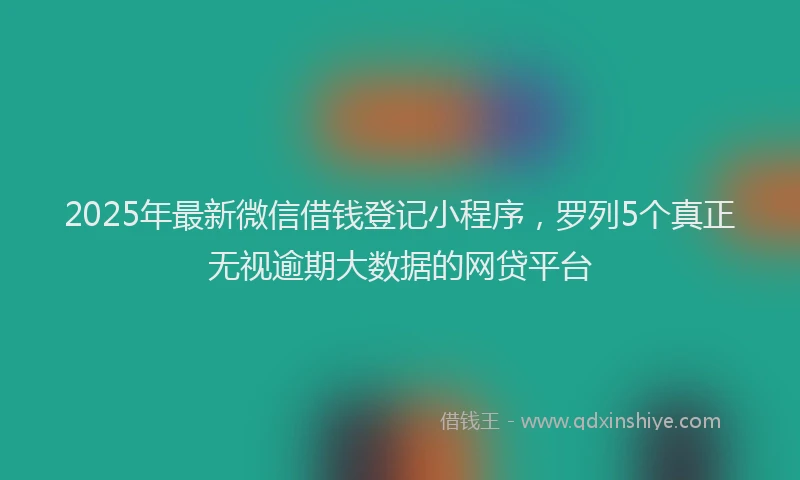 2025年最新微信借钱登记小程序，罗列5个真正无视逾期大数据的网贷平台