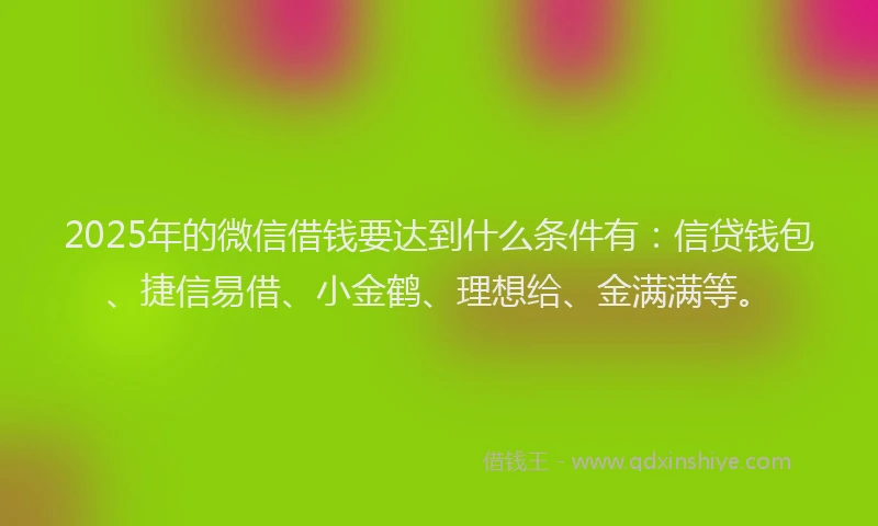 2025年的微信借钱要达到什么条件有：信贷钱包、捷信易借、小金鹤、理想给、金满满等。