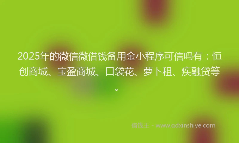 2025年的微信微借钱备用金小程序可信吗有：恒创商城、宝盈商城、口袋花、萝卜租、疾融贷等。