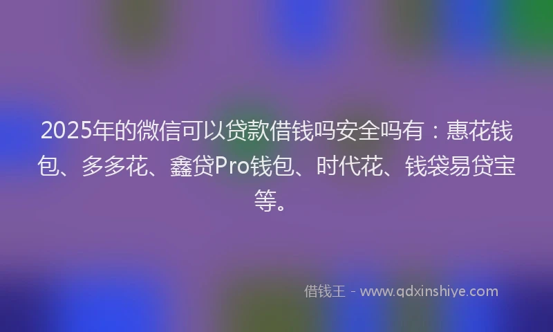 2025年的微信可以贷款借钱吗安全吗有：惠花钱包、多多花、鑫贷Pro钱包、时代花、钱袋易贷宝等。
