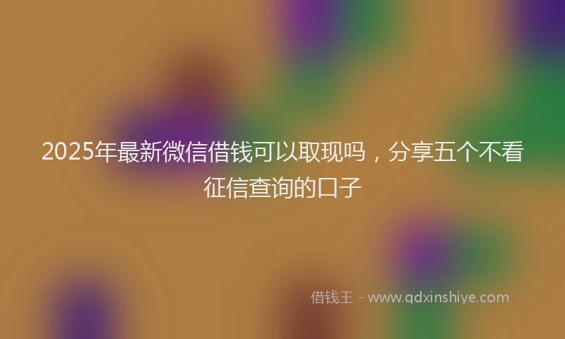 2025年最新微信借钱可以取现吗，分享五个不看征信查询的口子