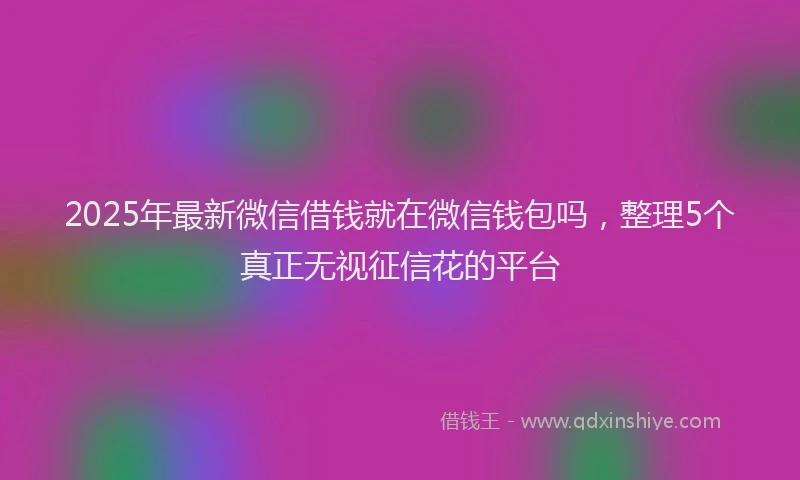 2025年最新微信借钱就在微信钱包吗，整理5个真正无视征信花的平台