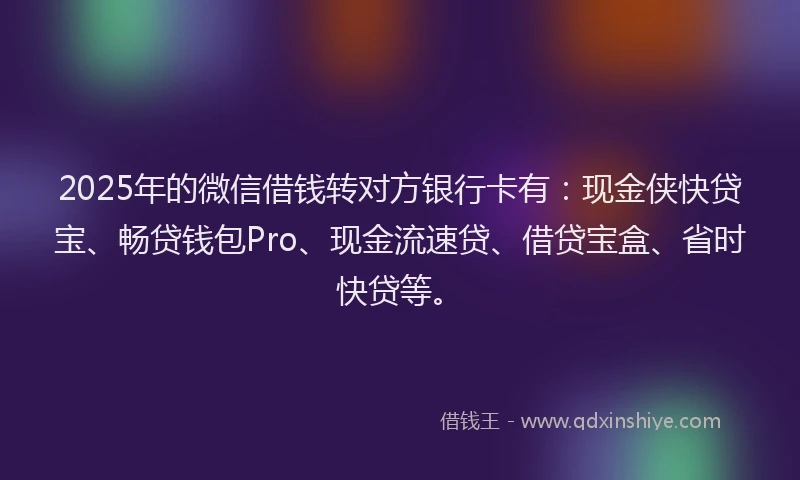 2025年的微信借钱转对方银行卡有：现金侠快贷宝、畅贷钱包Pro、现金流速贷、借贷宝盒、省时快贷等。