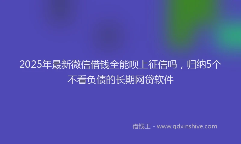 2025年最新微信借钱全能呗上征信吗，归纳5个不看负债的长期网贷软件
