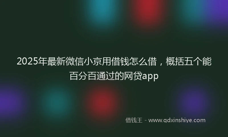 2025年最新微信小京用借钱怎么借，概括五个能百分百通过的网贷app