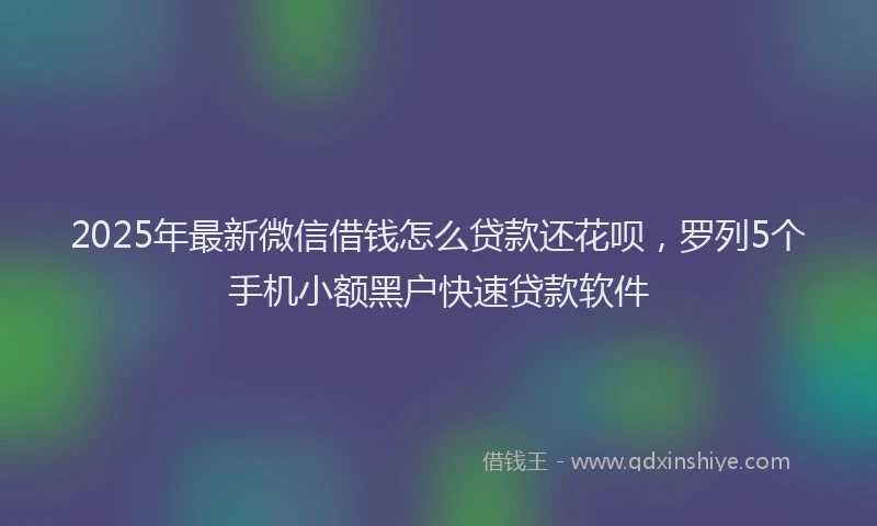 2025年最新微信借钱怎么贷款还花呗，罗列5个手机小额黑户快速贷款软件