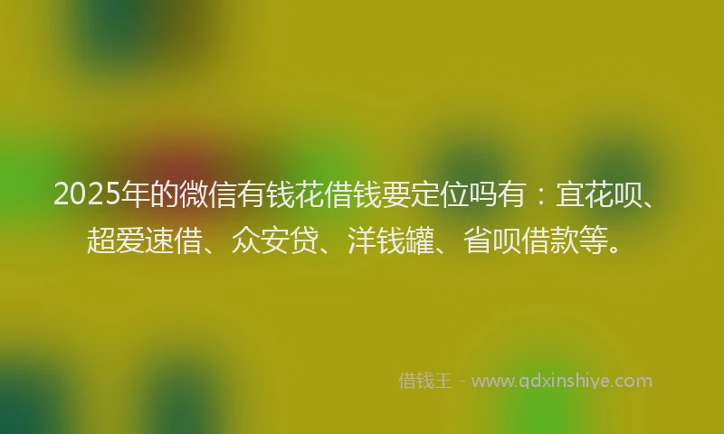 2025年的微信有钱花借钱要定位吗有：宜花呗、超爱速借、众安贷、洋钱罐、省呗借款等。