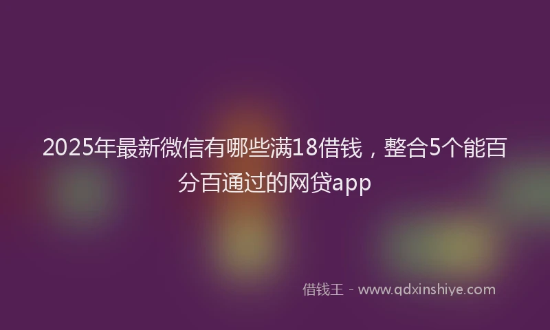 2025年最新微信有哪些满18借钱，整合5个能百分百通过的网贷app
