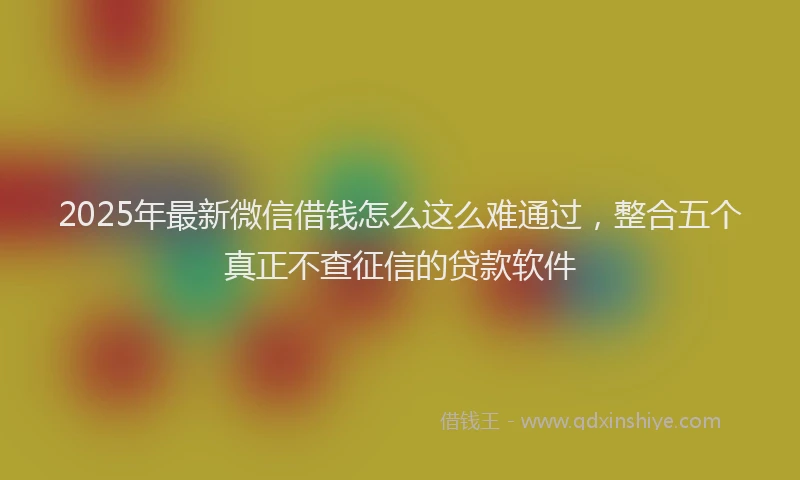 2025年最新微信借钱怎么这么难通过，整合五个真正不查征信的贷款软件