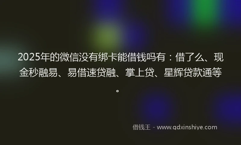 2025年的微信没有绑卡能借钱吗有：借了么、现金秒融易、易借速贷融、掌上贷、星辉贷款通等。