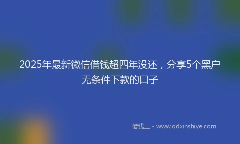 2025年最新微信借钱超四年没还，分享5个黑户无条件下款的口子