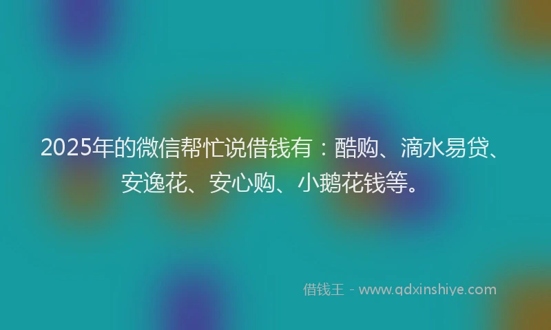 2025年的微信帮忙说借钱有：酷购、滴水易贷、安逸花、安心购、小鹅花钱等。