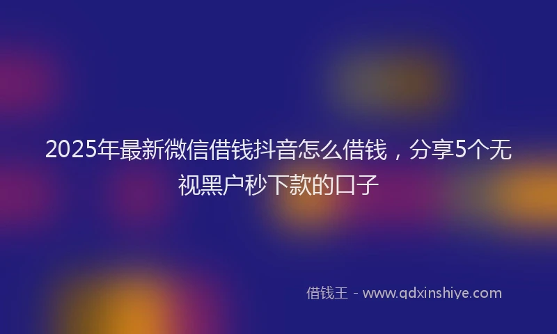 2025年最新微信借钱抖音怎么借钱，分享5个无视黑户秒下款的口子