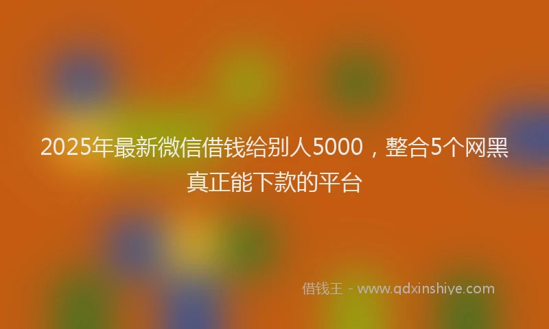 2025年最新微信借钱给别人5000，整合5个网黑真正能下款的平台
