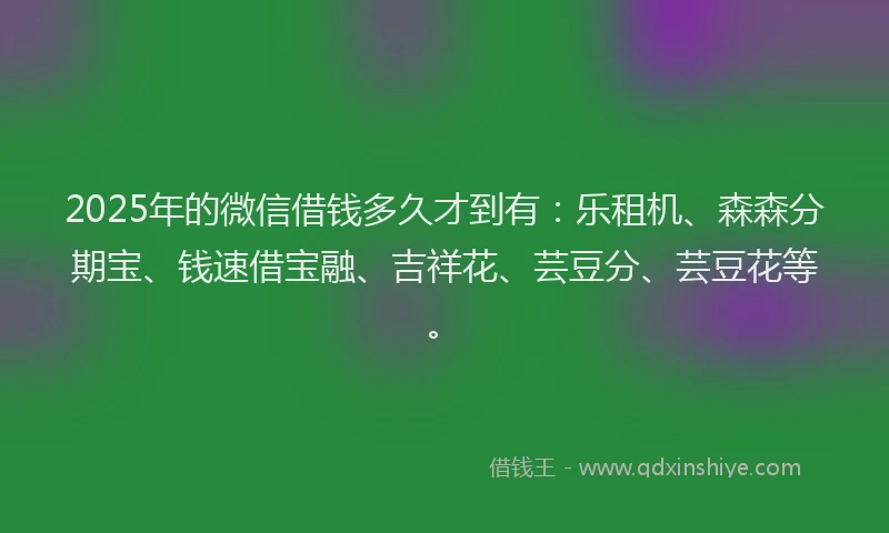 2025年的微信借钱多久才到有：乐租机、森森分期宝、钱速借宝融、吉祥花、芸豆分、芸豆花等。