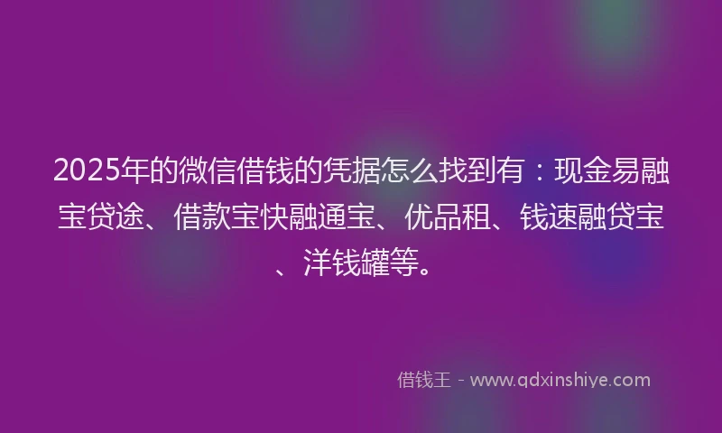 2025年的微信借钱的凭据怎么找到有：现金易融宝贷途、借款宝快融通宝、优品租、钱速融贷宝、洋钱罐等。