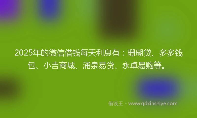 2025年的微信借钱每天利息有：珊瑚贷、多多钱包、小吉商城、涌泉易贷、永卓易购等。