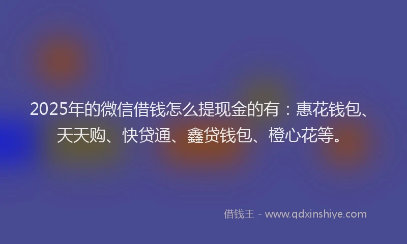 2025年的微信借钱怎么提现金的有：惠花钱包、天天购、快贷通、鑫贷钱包、橙心花等。