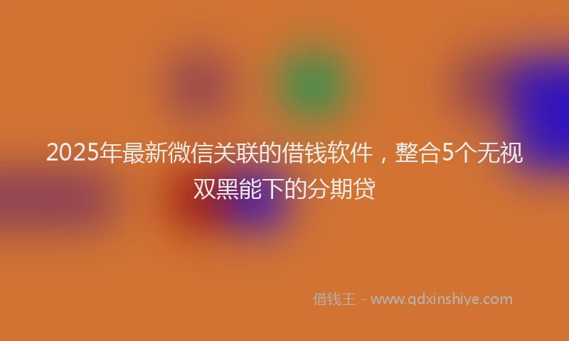 2025年最新微信关联的借钱软件，整合5个无视双黑能下的分期贷