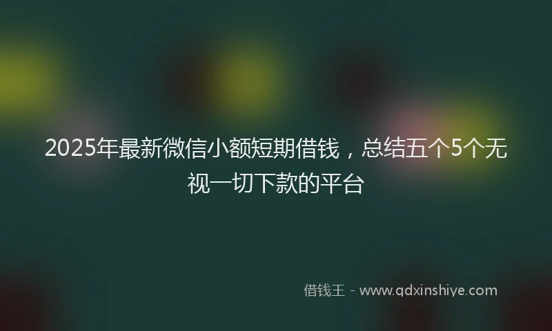 2025年最新微信小额短期借钱，总结五个5个无视一切下款的平台