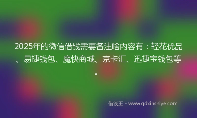 2025年的微信借钱需要备注啥内容有：轻花优品、易捷钱包、魔快商城、京卡汇、迅捷宝钱包等。