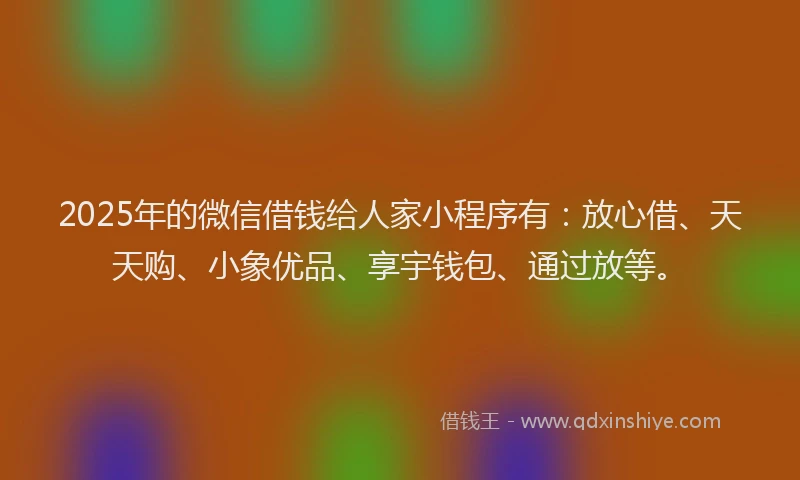 2025年的微信借钱给人家小程序有：放心借、天天购、小象优品、享宇钱包、通过放等。