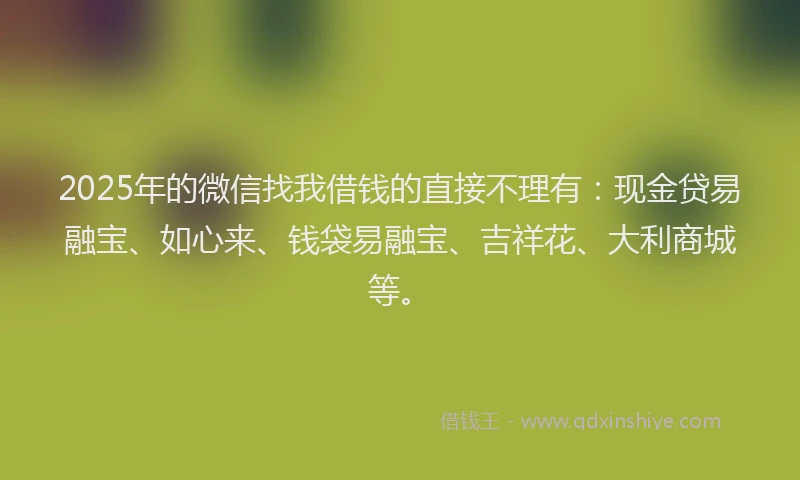 2025年的微信找我借钱的直接不理有：现金贷易融宝、如心来、钱袋易融宝、吉祥花、大利商城等。