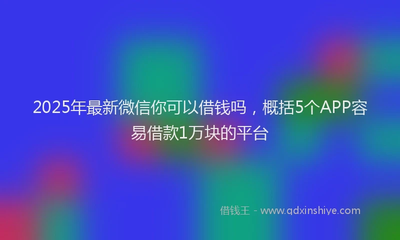 2025年最新微信你可以借钱吗，概括5个APP容易借款1万块的平台