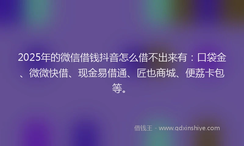 2025年的微信借钱抖音怎么借不出来有：口袋金、微微快借、现金易借通、匠也商城、便荔卡包等。