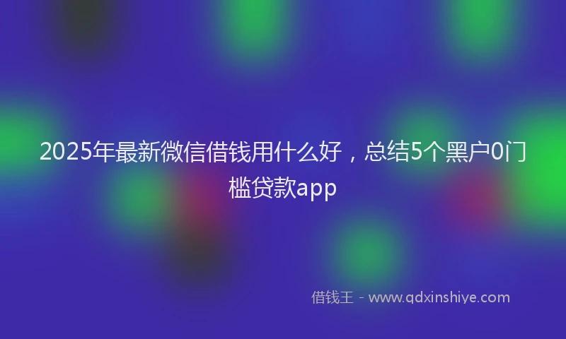 2025年最新微信借钱用什么好，总结5个黑户0门槛贷款app