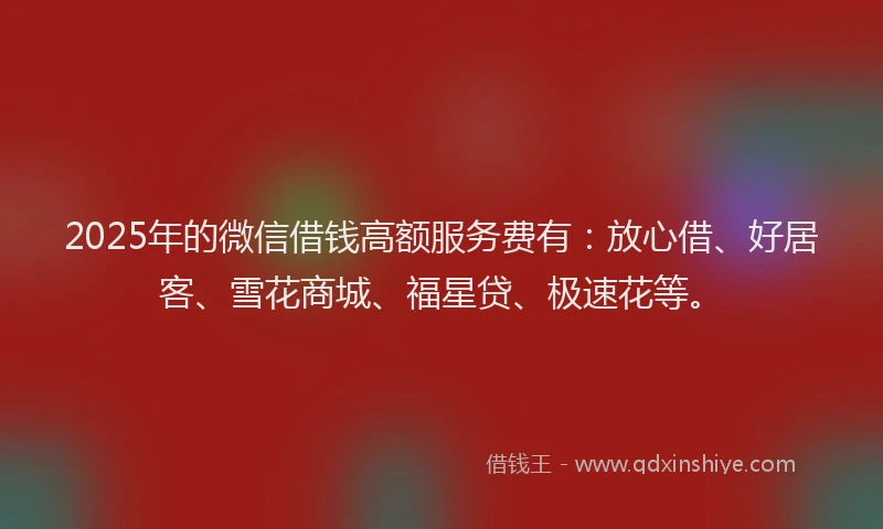 2025年的微信借钱高额服务费有：放心借、好居客、雪花商城、福星贷、极速花等。