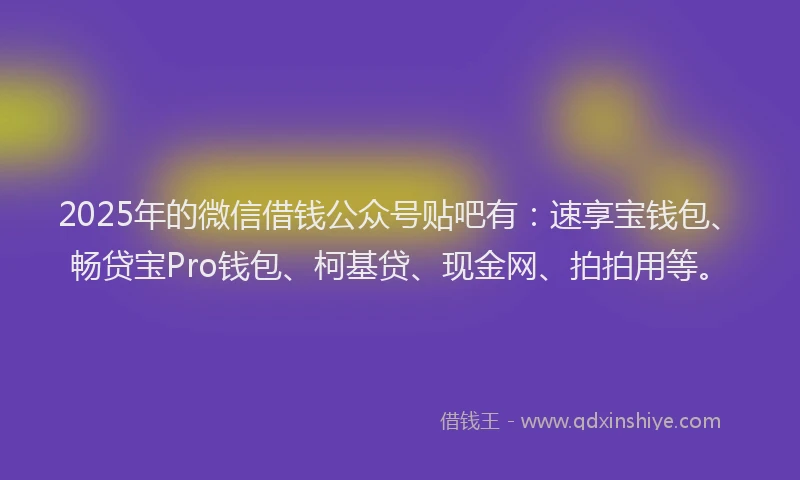 2025年的微信借钱公众号贴吧有：速享宝钱包、畅贷宝Pro钱包、柯基贷、现金网、拍拍用等。