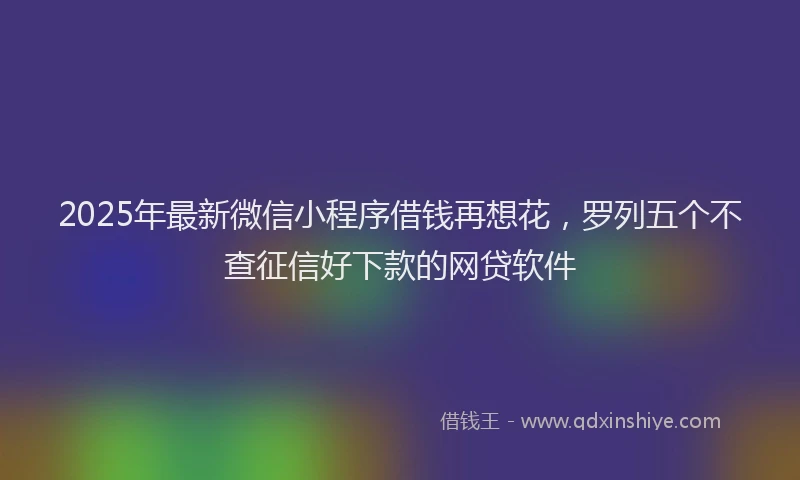 2025年最新微信小程序借钱再想花，罗列五个不查征信好下款的网贷软件